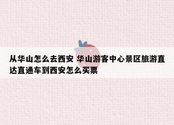 从华山怎么去西安 华山游客中心景区旅游直达直通车到西安怎么买票
