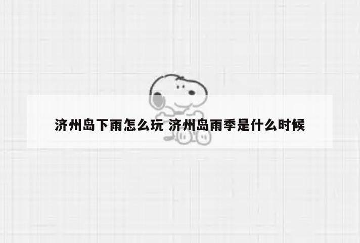 济州岛下雨怎么玩 济州岛雨季是什么时候