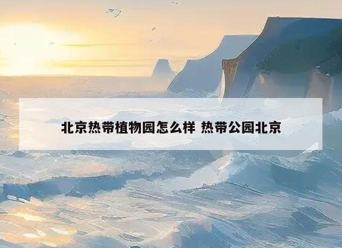 北京热带植物园怎么样 热带公园北京