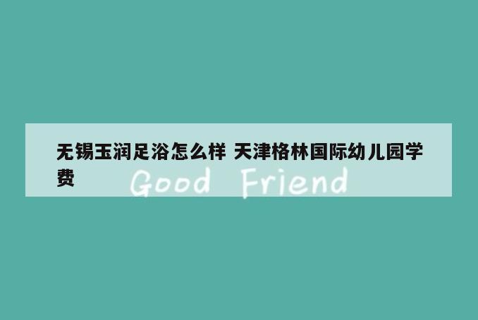 无锡玉润足浴怎么样 天津格林国际幼儿园学费