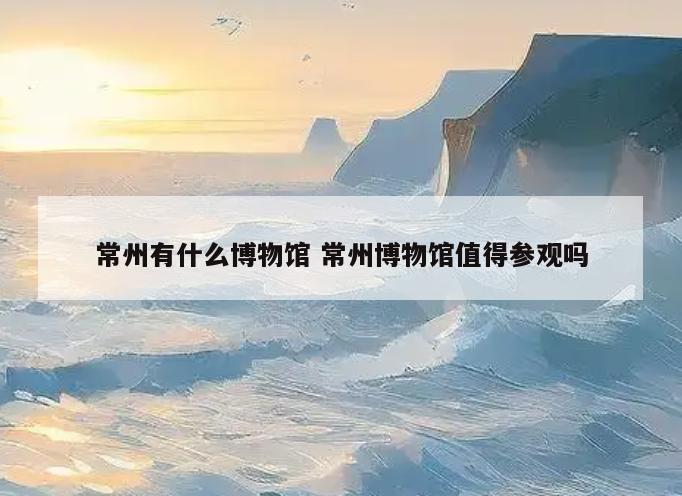 常州有什么博物馆 常州博物馆值得参观吗