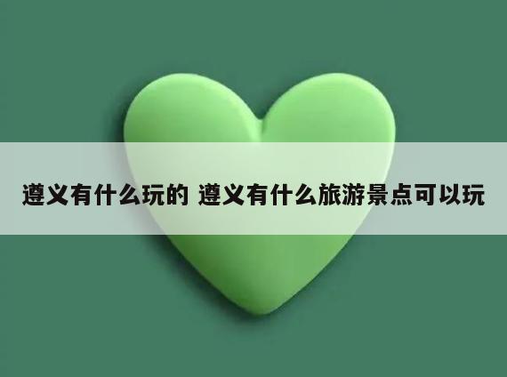 遵义有什么玩的 遵义有什么旅游景点可以玩
