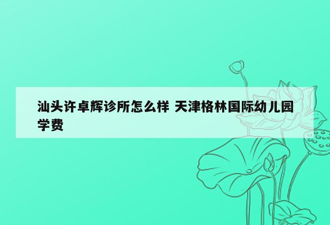 汕头许卓辉诊所怎么样 天津格林国际幼儿园学费