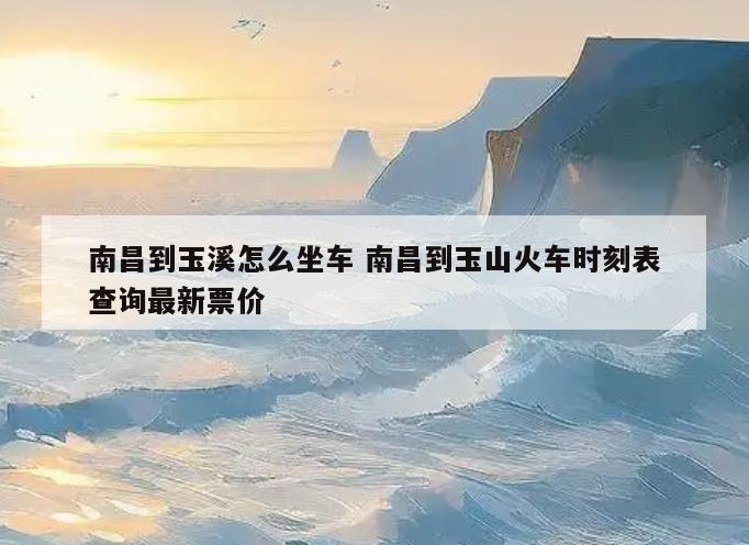 南昌到玉溪怎么坐车 南昌到玉山火车时刻表查询最新票价