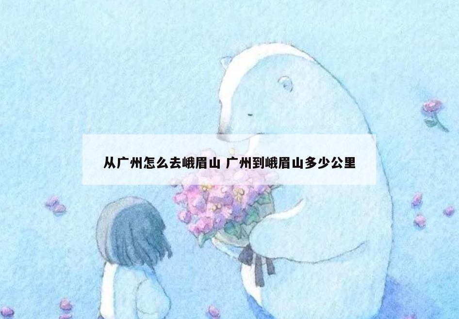 从广州怎么去峨眉山 广州到峨眉山多少公里