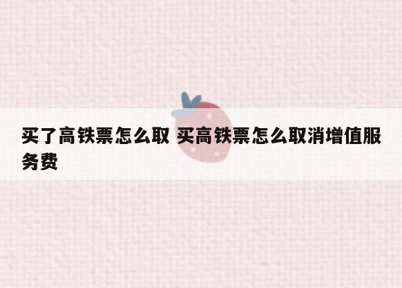买了高铁票怎么取 买高铁票怎么取消增值服务费