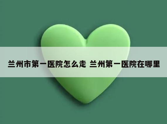 兰州市第一医院怎么走 兰州第一医院在哪里